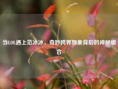 当LOL遇上范冰冰，奇妙跨界想象背后的神秘组合