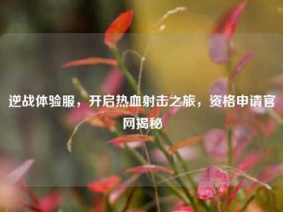 逆战体验服，开启热血射击之旅，资格申请官网揭秘