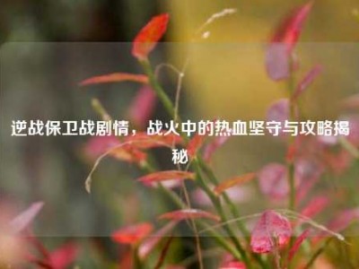 逆战保卫战剧情，战火中的热血坚守与攻略揭秘