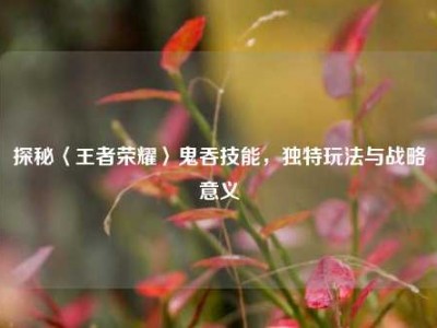 探秘〈王者荣耀〉鬼吞技能，独特玩法与战略意义