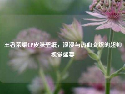 王者荣耀CP皮肤壁纸，浪漫与热血交织的超帅视觉盛宴