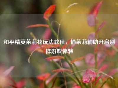 和平精英茉莉花玩法教程，借茉莉辅助开启别样游戏体验