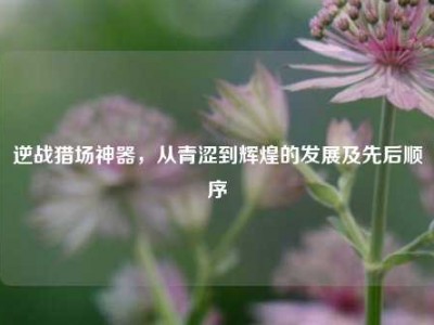 逆战猎场神器，从青涩到辉煌的发展及先后顺序