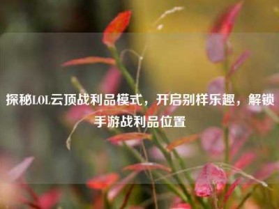 探秘LOL云顶战利品模式，开启别样乐趣，解锁手游战利品位置