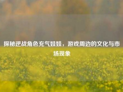 探秘逆战角色充气娃娃，游戏周边的文化与市场现象