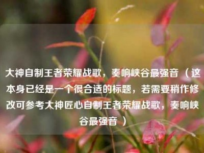 大神自制王者荣耀战歌，奏响峡谷最强音 （这本身已经是一个很合适的标题，若需要稍作修改可参考大神匠心自制王者荣耀战歌，奏响峡谷最强音 ）