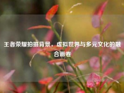 王者荣耀拍摄背景，虚拟世界与多元文化的融合画卷