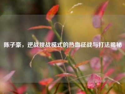 陈子豪，逆战挑战模式的热血征战与打法揭秘