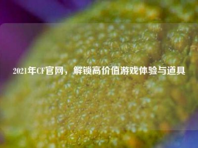 2021年CF官网，解锁高价值游戏体验与道具