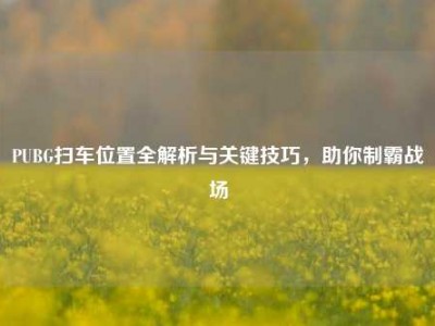 PUBG扫车位置全解析与关键技巧，助你制霸战场