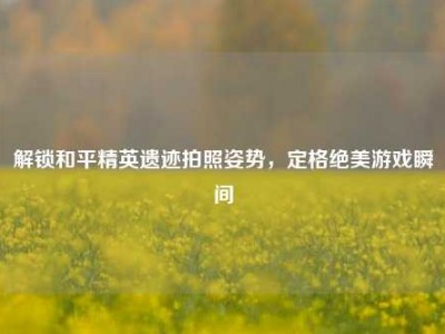 解锁和平精英遗迹拍照姿势，定格绝美游戏瞬间