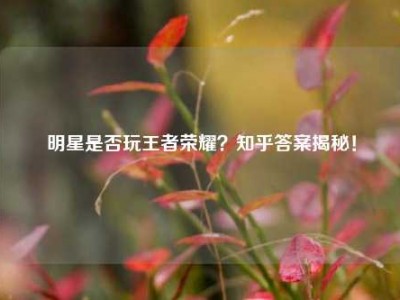 明星是否玩王者荣耀？知乎答案揭秘！