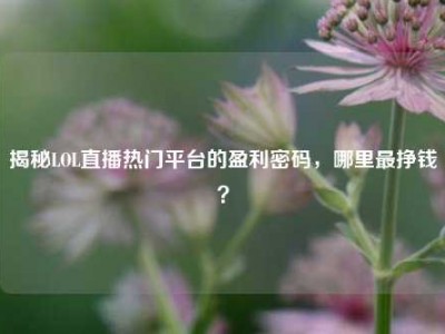 揭秘LOL直播热门平台的盈利密码，哪里最挣钱？