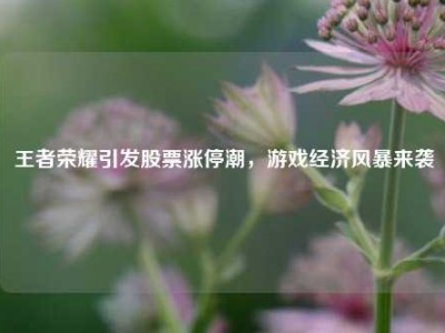 王者荣耀引发股票涨停潮，游戏经济风暴来袭