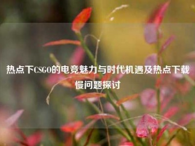 热点下CSGO的电竞魅力与时代机遇及热点下载慢问题探讨
