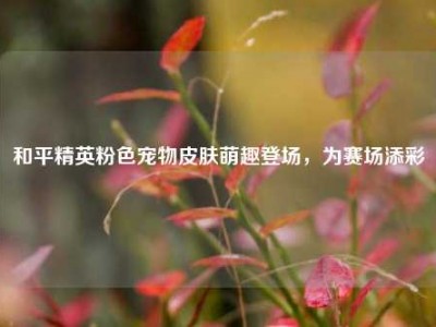 和平精英粉色宠物皮肤萌趣登场，为赛场添彩