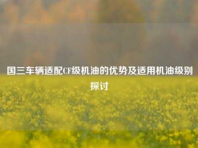 国三车辆适配CF级机油的优势及适用机油级别探讨