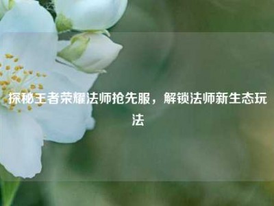 探秘王者荣耀法师抢先服，解锁法师新生态玩法