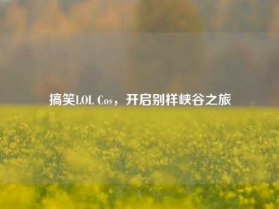 搞笑LOL Cos，开启别样峡谷之旅