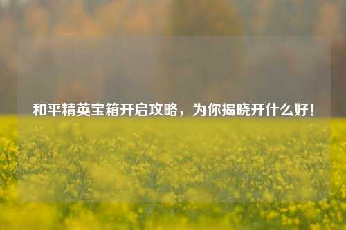 和平精英宝箱开启攻略，为你揭晓开什么好！