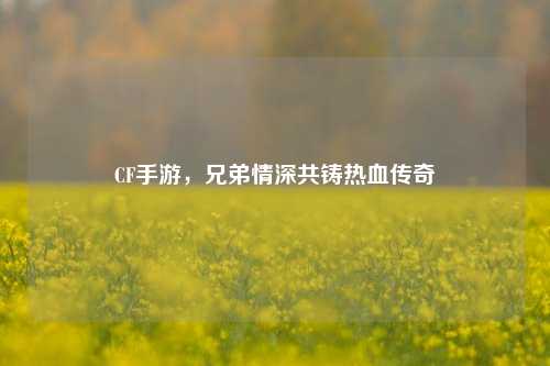 CF手游，兄弟情深共铸热血传奇