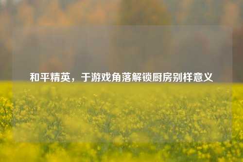 和平精英，于游戏角落解锁厨房别样意义