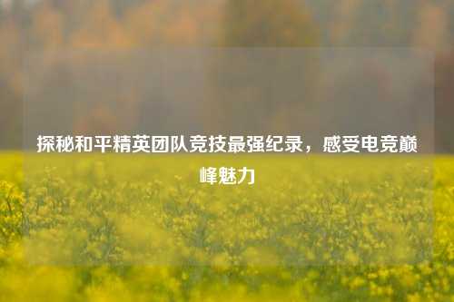 探秘和平精英团队竞技最强纪录，感受电竞巅峰魅力