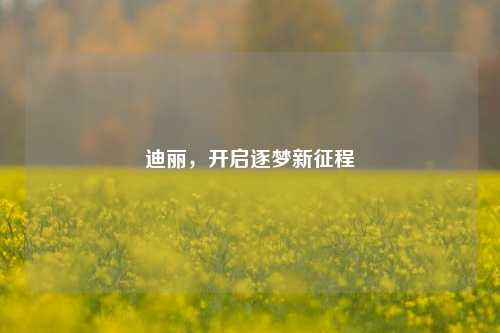 迪丽，开启逐梦新征程
