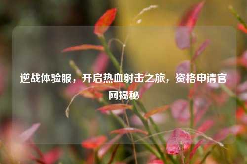 逆战体验服，开启热血射击之旅，资格申请官网揭秘