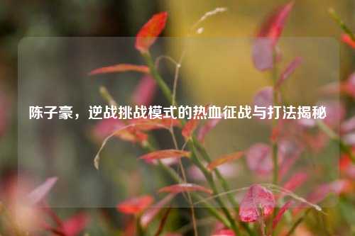 陈子豪，逆战挑战模式的热血征战与打法揭秘