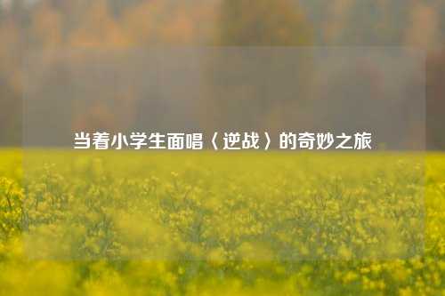 当着小学生面唱〈逆战〉的奇妙之旅