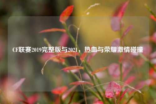 CF联赛2019完整版与2021，热血与荣耀激情碰撞