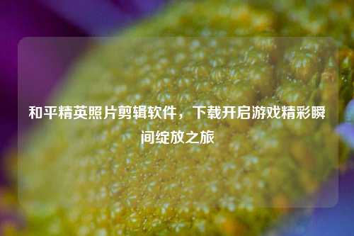和平精英照片剪辑软件，下载开启游戏精彩瞬间绽放之旅