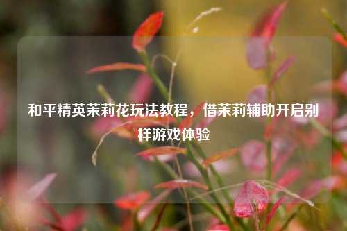 和平精英茉莉花玩法教程，借茉莉辅助开启别样游戏体验