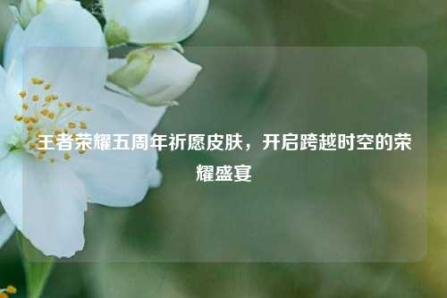 王者荣耀五周年祈愿皮肤，开启跨越时空的荣耀盛宴