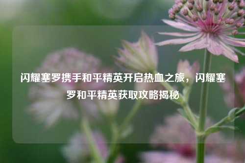 闪耀塞罗携手和平精英开启热血之旅，闪耀塞罗和平精英获取攻略揭秘