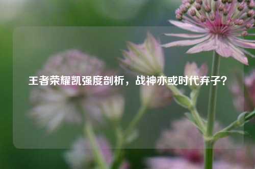 王者荣耀凯强度剖析，战神亦或时代弃子？