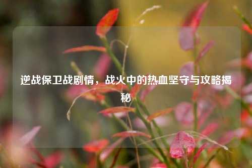 逆战保卫战剧情，战火中的热血坚守与攻略揭秘