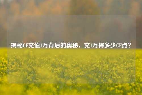 揭秘CF充值1万背后的奥秘，充1万得多少CF点？