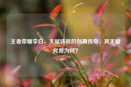 王者荣耀李白，天赋铸就的剑舞传奇，其天赋究竟为何？