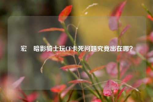 宏碁暗影骑士玩CF卡死问题究竟出在哪？