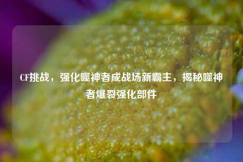 CF挑战，强化噬神者成战场新霸主，揭秘噬神者爆裂强化部件