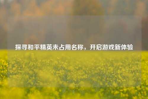 探寻和平精英未占用名称，开启游戏新体验