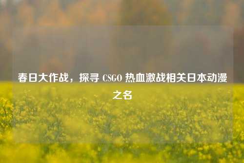 春日大作战，探寻 CSGO 热血激战相关日本动漫之名