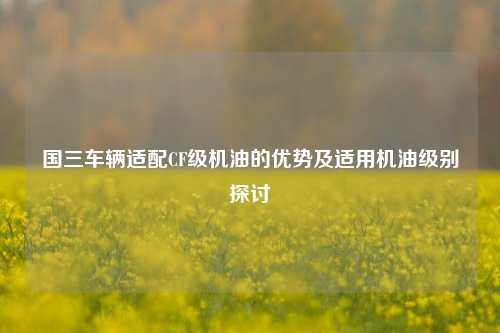 国三车辆适配CF级机油的优势及适用机油级别探讨