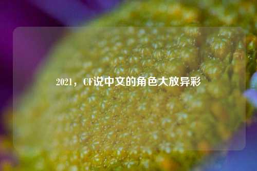 2021，CF说中文的角色大放异彩