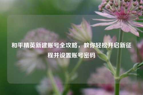 和平精英新建账号全攻略，教你轻松开启新征程并设置账号密码