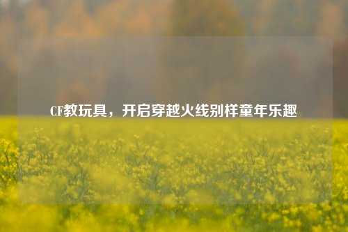CF教玩具，开启穿越火线别样童年乐趣